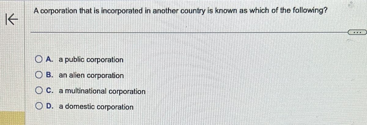 K
A corporation that is incorporated in another country is known as which of the following?
OA. a public corporation
OB. an alien corporation
OC. a multinational corporation
OD. a domestic corporation