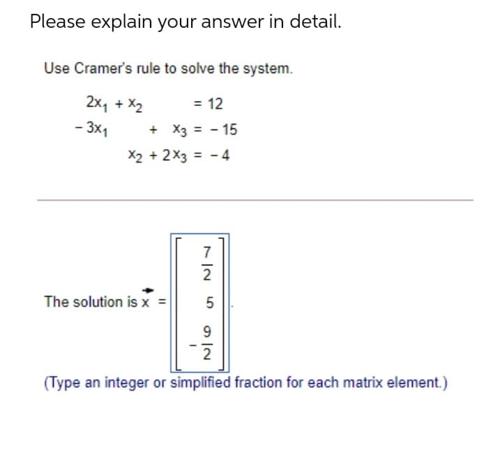 Please explain your answer in detail.
Use Cramer's rule to solve the system.
2x, + X2
= 12
- 3x1
+ X3 = - 15
X2 + 2x3 = - 4
7
2
The solution is x =
9
2
(Type an integer or simplified fraction for each matrix element.)
