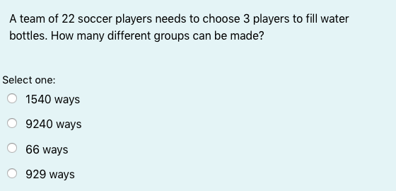 A team of 22 soccer players needs to choose 3 players to fill water
bottles. How many different groups can be made?
Select one:
1540 ways
9240 ways
66 ways
929 ways
