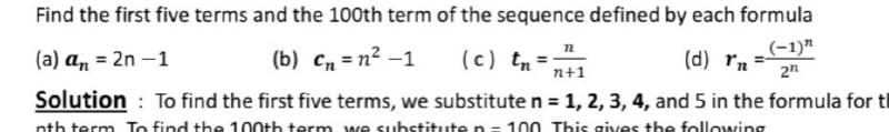 Find the first five terms and the 100th term of the sequence defined by each formula
(b) cn = n² –1
(c) tn= n+1
(-1)"
(a) an = 2n –1
(d) rn
2n
Solution : To find the first five terms, we substitute n = 1, 2, 3, 4, and 5 in the formula for tl
nth term To find the 100th term we substitute n= 100 This gives the following
