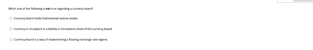 Which one of the following is not true regarding a currency board?
O Currency board holds international reserve assets.
O Currency in circulation is a liability in the balance sheet of the currency board.
O Currency board is a way of implementing a floating exchange rate regime.
