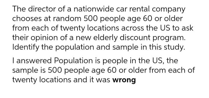 The director of a nationwide car rental company
chooses at random 500 people age 60 or older
from each of twenty locations across the US to ask
their opinion of a new elderly discount program.
Identify the population and sample in this study.
I answered Population is people in the US, the
sample is 500 people age 60 or older from each of
twenty locations and it was wrong
