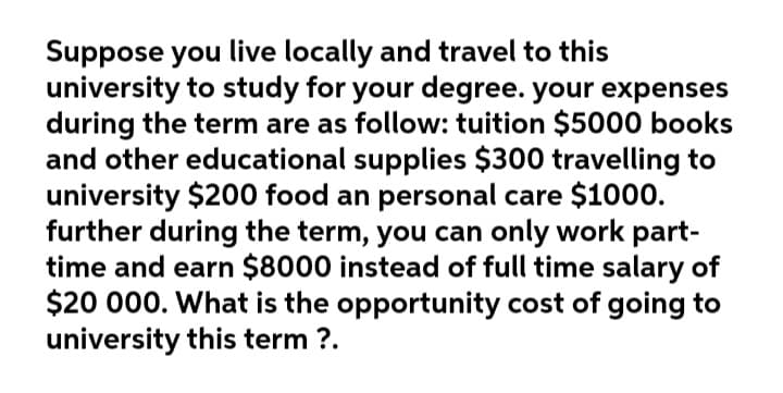 Suppose you live locally and travel to this
university to study for your degree. your expenses
during the term are as follow: tuition $5000 books
and other educational supplies $300 travelling to
university $200 food an personal care $1000.
further during the term, you can only work part-
time and earn $8000 instead of full time salary of
$20 000. What is the opportunity cost of going to
university this term ?.
