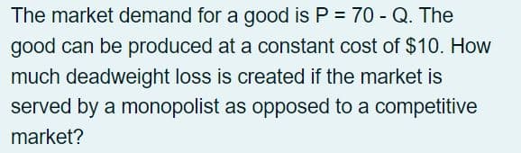 The market demand for a good is P = 70 - Q. The
good can be produced at a constant cost of $10. How
much deadweight loss is created if the market is
served by a monopolist as opposed to a competitive
market?