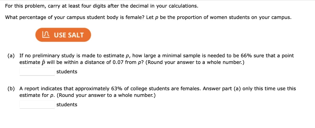 For this problem, carry at least four digits after the decimal in your calculations.
What percentage of your campus student body is female? Let p be the proportion of women students on your campus.
USE SALT
(a) If no preliminary study is made to estimate p, how large a minimal sample is needed to be 66% sure that a point
estimate p will be within a distance of 0.07 from p? (Round your answer to a whole number.)
students
(b) A report indicates that approximately 63% of college students are females. Answer part (a) only this time use this
estimate for p. (Round your answer to a whole number.)
students