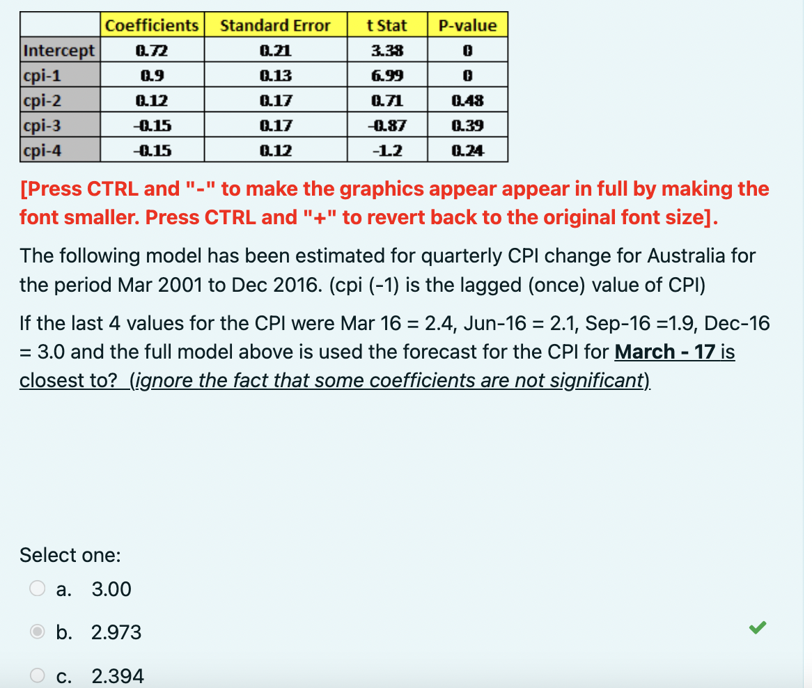 Intercept 0.72
0.9
0.12
-0.15
-0.15
cpi-1
cpi-2
cpi-3
cpi-4
Coefficients
Standard Error
0.21
0.13
0.17
0.17
0.12
[Press CTRL and "-" to make the graphics appear appear in full by making the
font smaller. Press CTRL and "+" to revert back to the original font size].
Select one:
3.00
b. 2.973
a.
t Stat
3.38
6.99
0.71
-0.87
-1.2
The following model has been estimated for quarterly CPI change for Australia for
the period Mar 2001 to Dec 2016. (cpi (-1) is the lagged (once) value of CPI)
P-value
0
0
0.48
0.39
0.24
If the last 4 values for the CPI were Mar 16 = 2.4, Jun-16 = 2.1, Sep-16 =1.9, Dec-16
= 3.0 and the full model above is used the forecast for the CPI for March - 17 is
closest to? (ignore the fact that some coefficients are not significant).
C. 2.394