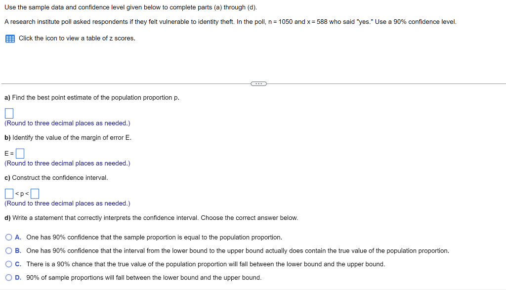 Use the sample data and confidence level given below to complete parts (a) through (d).
A research institute poll asked respondents if they felt vulnerable to identity theft. In the poll, n = 1050 and x = 588 who said "yes." Use a 90% confidence level.
Click the icon to view a table of z scores.
a) Find the best point estimate of the population proportion p.
(Round to three decimal places as needed.)
b) Identify the value of the margin of error E.
E=
(Round to three decimal places as needed.)
c) Construct the confidence interval.
☐<p<0
(Round to three decimal places as needed.)
d) Write a statement that correctly interprets the confidence interval. Choose the correct answer below.
O A. One has 90% confidence that the sample proportion is equal to the population proportion.
OB. One has 90% confidence that the interval from the lower bound to the upper bound actually does contain the true value of the population proportion.
O C. There is a 90% chance that the true value of the population proportion will fall between the lower bound and the upper bound.
O D. 90% of sample proportions will fall between the lower bound and the upper bound.