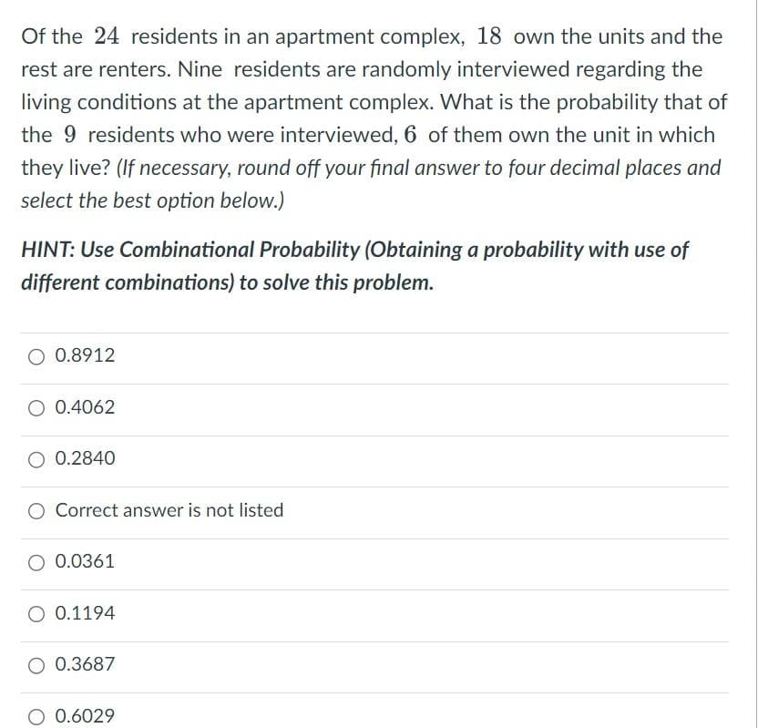 Of the 24 residents in an apartment complex, 18 own the units and the
rest are renters. Nine residents are randomly interviewed regarding the
living conditions at the apartment complex. What is the probability that of
the 9 residents who were interviewed, 6 of them own the unit in which
they live? (If necessary, round off your final answer to four decimal places and
select the best option below.)
HINT: Use Combinational Probability (Obtaining a probability with use of
different combinations) to solve this problem.
O 0.8912
0.4062
0.2840
Correct answer is not listed
0.0361
0.1194
O 0.3687
O 0.6029