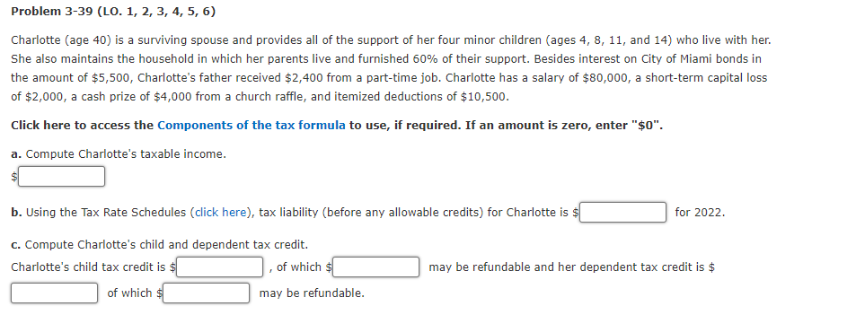 Problem 3-39 (LO. 1, 2, 3, 4, 5, 6)
Charlotte (age 40) is a surviving spouse and provides all of the support of her four minor children (ages 4, 8, 11, and 14) who live with her.
She also maintains the household in which her parents live and furnished 60% of their support. Besides interest on City of Miami bonds in
the amount of $5,500, Charlotte's father received $2,400 from a part-time job. Charlotte has a salary of $80,000, a short-term capital loss
of $2,000, a cash prize of $4,000 from a church raffle, and itemized deductions of $10,500.
Click here to access the Components of the tax formula to use, if required. If an amount is zero, enter "$0".
a. Compute Charlotte's taxable income.
b. Using the Tax Rate Schedules (click here), tax liability (before any allowable credits) for Charlotte is $
c. Compute Charlotte's child and dependent tax credit.
Charlotte's child tax credit is $
of which
of which $
may be refundable.
for 2022.
may be refundable and her dependent tax credit is $