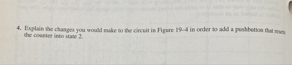 4. Explain the changes you would make to the circuit in Figure 19-4 in order to add a pushbutton that resets
the counter into state 2.