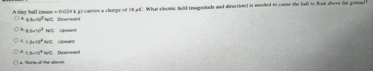 A tiny ball (mass = 0.024 k g) carries a charge of 18 juC, What electrie field (magnitude and direction) is needed to cause the ball to float above the ground?
OP6.5x103 N/C Downward
OD6.5x103 NG Upward
Oa13x10 NC Upward
Od13x104 NC Dowrnward
Oe None of the above.
