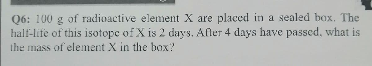 Q6: 100 g of radioactive element X are placed in a sealed box. The
half-life of this isotope of X is 2 days. After 4 days have passed, what is
the mass of element X in the box?