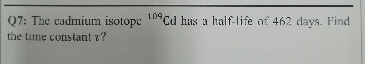 Q7: The cadmium isotope 109Cd has a half-life of 462 days. Find
the time constant t?