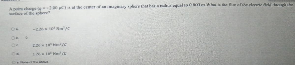 A point charge (q = +2.00 µC) is at the center of an imaginary sphere that has a radius equal to 0.800 m. What is the flux of the electric field through the
surface of the sphere?
-2.26 x 10 Nm2/C
0.
2.26 x 10 Nm/C
1.26 x 10 Nm/C
O None of the above.
