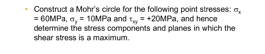 Construct a Mohr's circle for the following point stresses: ox
= 60MPa, oy = 10MPa and Txy = +20MPa, and hence
determine the stress components and planes in which the
shear stress is a maximum.