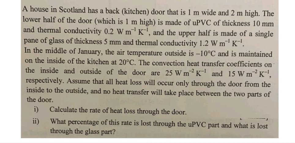 A house in Scotland has a back (kitchen) door that is 1 m wide and 2 m high. The
lower half of the door (which is 1 m high) is made of uPVC of thickness 10 mm
and thermal conductivity 0.2 W m¹ K¹, and the upper half is made of a single
pane of glass of thickness 5 mm and thermal conductivity 1.2 W m¹ K-¹.
In the middle of January, the air temperature outside is -10°C and is maintained
on the inside of the kitchen at 20°C. The convection heat transfer coefficients on
the inside and outside of the door are 25 W m2 K-¹ and 15 W m² K-¹,
respectively. Assume that all heat loss will occur only through the door from the
inside to the outside, and no heat transfer will take place between the two parts of
the door.
i)
ii)
Calculate the rate of heat loss through the door.
What percentage of this rate is lost through the uPVC part and what is lost
through the glass part?