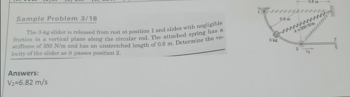 Sample Problem 3/16
0.6 m
0.6 m
ww
ww
k = 350 N/m
locity of the slider as it passes position 2.
3 kg
Answers:
V2=6.82 m/s
ww
