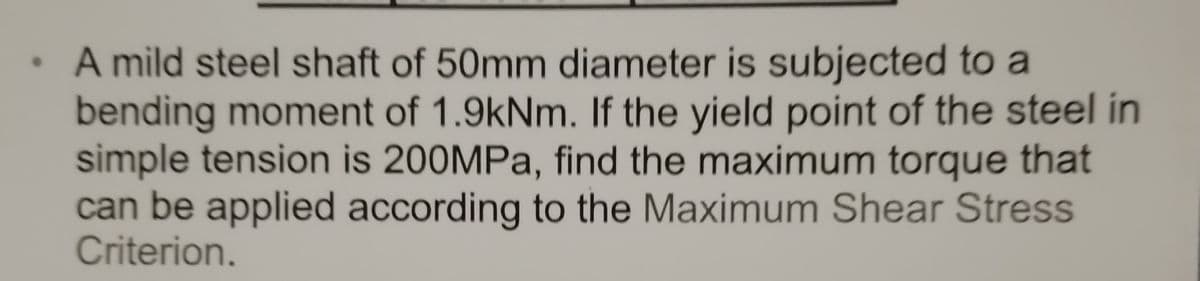 A mild steel shaft of 50mm diameter is subjected to a
bending moment of 1.9kNm. If the yield point of the steel in
simple tension is 200MPa, find the maximum torque that
can be applied according to the Maximum Shear Stress
Criterion.