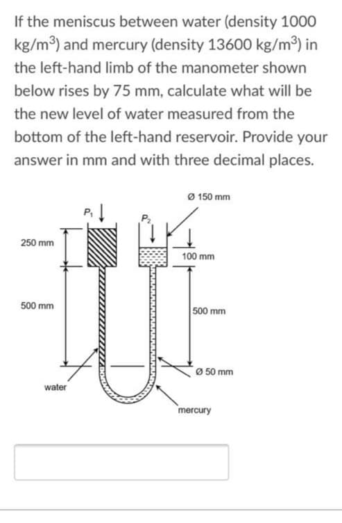 If the meniscus between water (density 1000
kg/m3) and mercury (density 13600 kg/m³) in
the left-hand limb of the manometer shown
below rises by 75 mm, calculate what will be
the new level of water measured from the
bottom of the left-hand reservoir. Provide your
answer in mm and with three decimal places.
Ø 150 mm
250 mm
100 mm
500 mm
500 mm
0 50 mm
water
mercury
