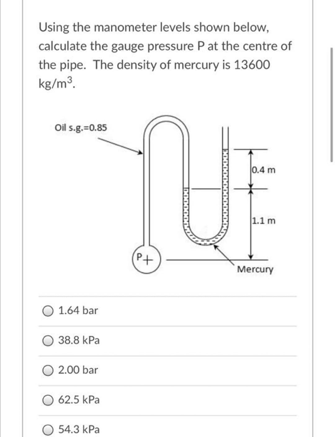 Using the manometer levels shown below,
calculate the gauge pressure P at the centre of
the pipe. The density of mercury is 13600
kg/m3.
Oil s.g.=0.85
0.4 m
1.1 m
(Pt
Mercury
1.64 bar
38.8 kPa
2.00 bar
O 62.5 kPa
O 54.3 kPa
0O000000
