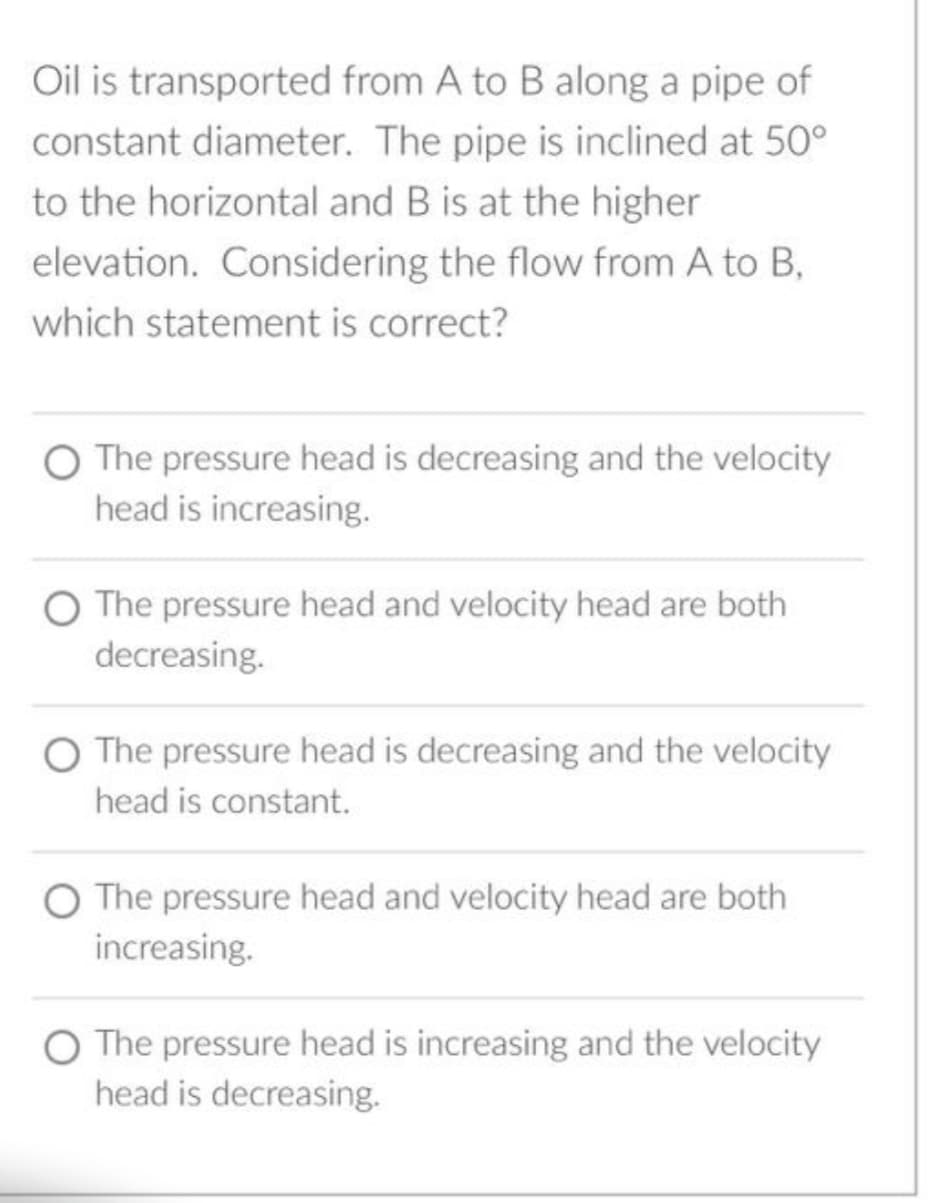 Oil is transported from A to B along a pipe of
constant diameter. The pipe is inclined at 50°
to the horizontal and B is at the higher
elevation. Considering the flow from A to B,
which statement is correct?
O The pressure head is decreasing and the velocity
head is increasing.
O The pressure head and velocity head are both
decreasing.
O The pressure head is decreasing and the velocity
head is constant.
O The pressure head and velocity head are both
increasing.
O The pressure head is increasing and the velocity
head is decreasing.
