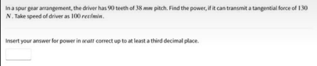 In a spur gear arrangement, the driver has 90 teeth of 38 mm pitch. Find the power, if it can transmit a tangential force of 130
N. Take speed of driver as 100 rev/min.
Insert your answer for power in watt correct up to at least a third decimal place.
