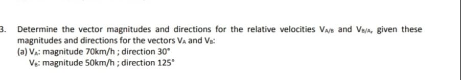 3.
Determine the vector magnitudes and directions for the relative velocities VA/B and VB/A, given these
magnitudes and directions for the vectors VA and VB:
(a) VA: magnitude 70km/h; direction 30°
VB: magnitude 50km/h; direction 125°