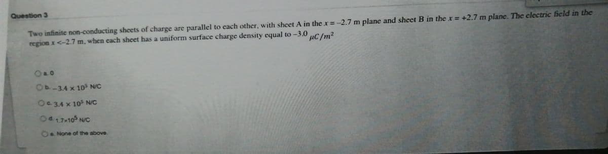 Question 3
Two infinite non-conducting sheets of charge are parallel to each other, with sheet A in the x=-2.7 m plane and sheet B in the x = +2.7 m plane. The electric field in the
region x <-2.7 m, when each sheet has a uniform surface charge density equal to -3.0
%3D
µC/m2
Oa0
OP-3.4 x 10S N/C
Oa3.4 x 105 N/c
Oe None of the above.
