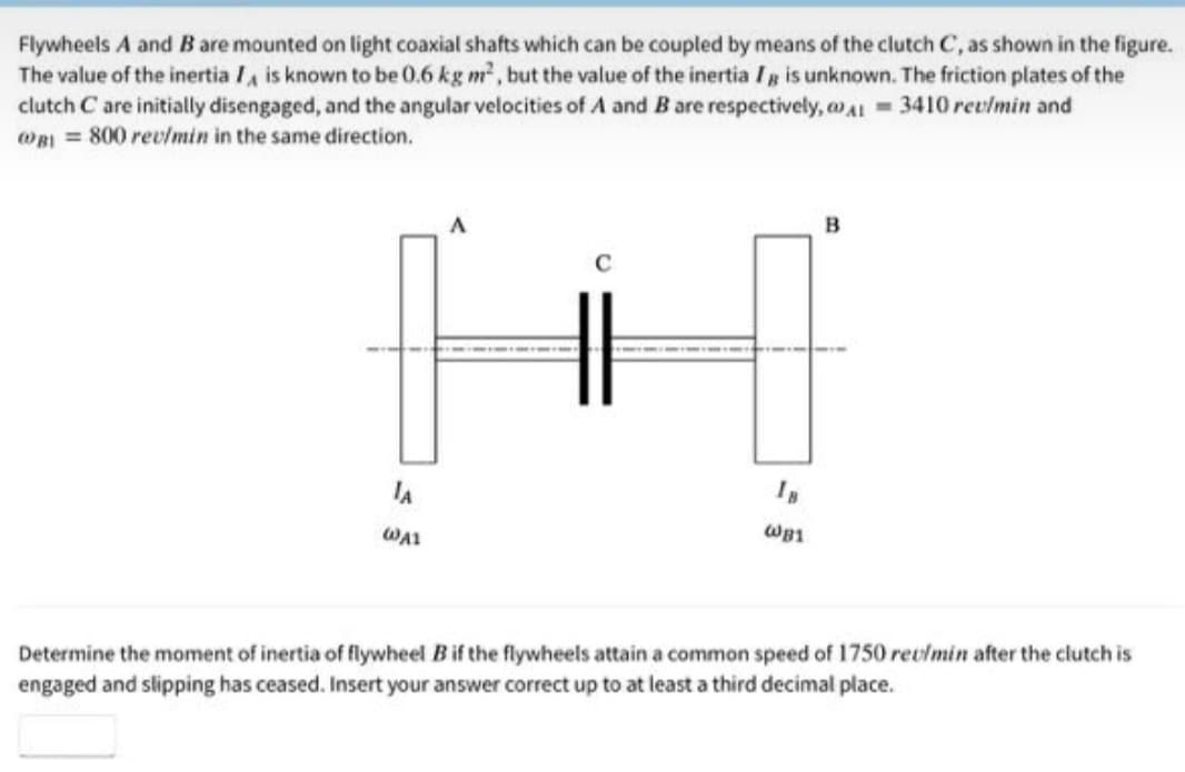 Flywheels A and B are mounted on light coaxial shafts which can be coupled by means of the clutch C, as shown in the figure.
The value of the inertia Ia is known to be 0.6 kg m, but the value of the inertia Ig is unknown. The friction plates of the
clutch C are initially disengaged, and the angular velocities of A and B are respectively, o A = 3410 revlmin and
WBI = 800 rev/min in the same direction.
B
C
IA
WA1
WB1
Determine the moment of inertia of flywheel B if the flywheels attain a common speed of 1750 revlmin after the clutch is
engaged and slipping has ceased. Insert your answer correct up to at least a third decimal place.
