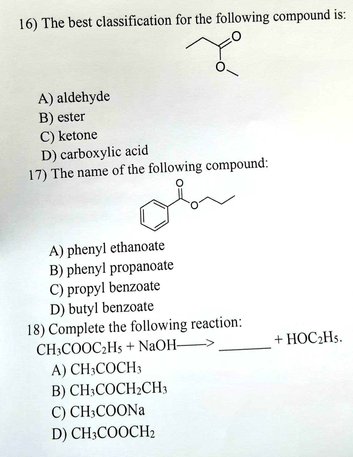 16) The best classification for the following compound is:
O
0
A) aldehyde
B) ester
C) ketone
D) carboxylic acid
17) The name of the following compound:
A) phenyl ethanoate
B) phenyl propanoate
C) propyl benzoate
D) butyl benzoate
18) Complete the following reaction:
CH3COOC₂H5 + NaOH-
A) CH3COCH 3
B) CH3COCH₂CH3
C) CH3COONa
D) CH3COOCH₂
من
+ HOC₂H5.