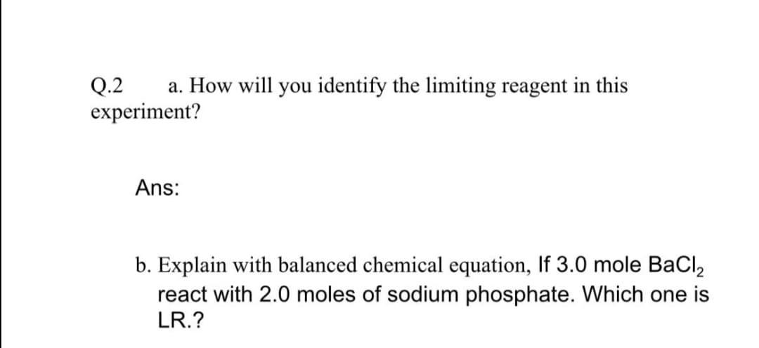 a. How will you identify the limiting reagent in this
Q.2
experiment?
Ans:
b. Explain with balanced chemical equation, If 3.0 mole BaCl,
react with 2.0 moles of sodium phosphate. Which one is
LR.?
