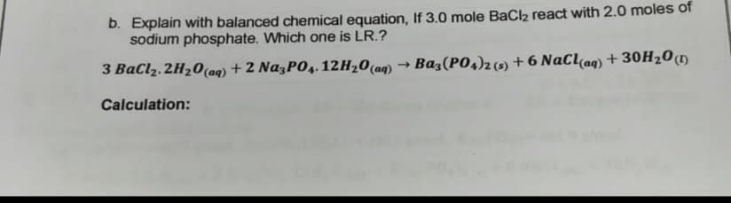 b. Explain with balanced chemical equation, If 3.0 mole BaCl2 react with 2.0 moles of
sodium phosphate. Which one is LR.?
3 BaClz. 2H20(aq) + 2 NazPO4. 12H20(aq) → Ba3(P04)2 (9) + 6 NaClaq) + 30H20(1)
Calculation:
