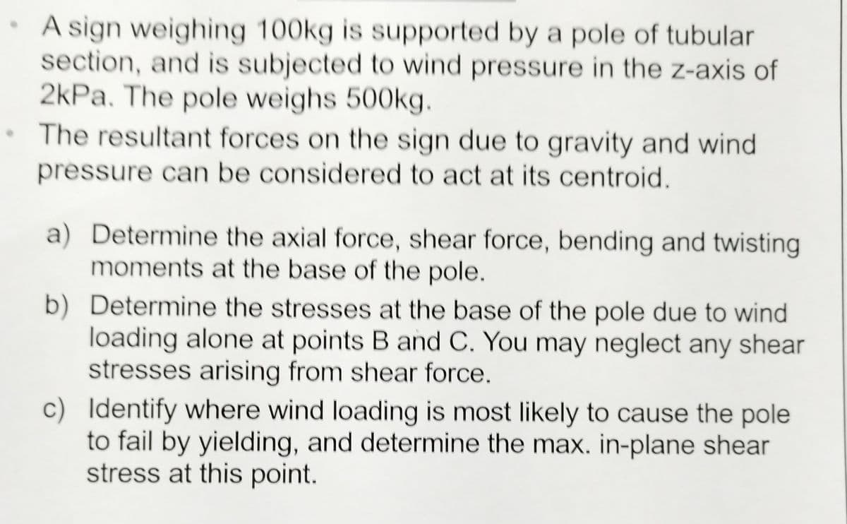 A sign weighing 100kg is supported by a pole of tubular
section, and is subjected to wind pressure in the z-axis of
2kPa. The pole weighs 500kg.
The resultant forces on the sign due to gravity and wind
pressure can be considered to act at its centroid.
a) Determine the axial force, shear force, bending and twisting
moments at the base of the pole.
b)
Determine the stresses at the base of the pole due to wind
loading alone at points B and C. You may neglect any shear
stresses arising from shear force.
c) Identify where wind loading is most likely to cause the pole
to fail by yielding, and determine the max. in-plane shear
stress at this point.