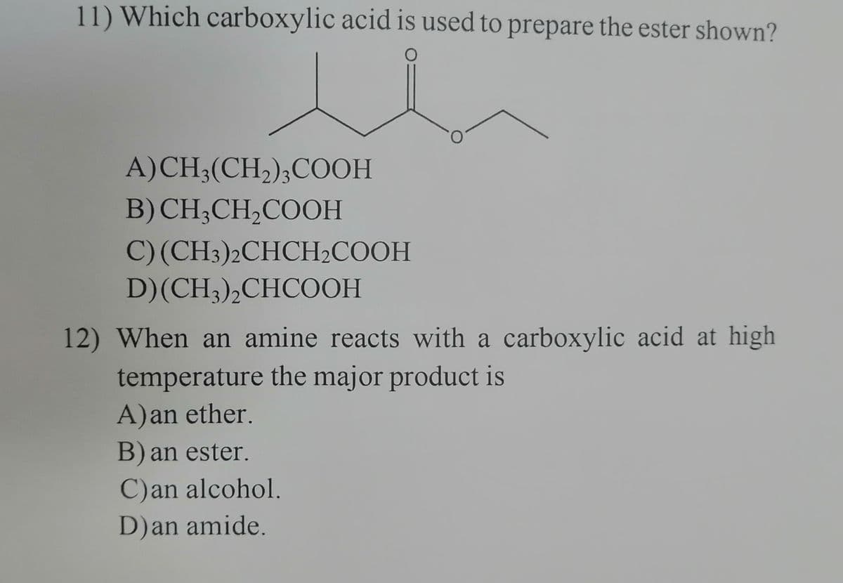 11) Which carboxylic acid is used to prepare the ester shown?
A) CH3(CH₂)3COOH
B) CH3CH₂COOH
C) (CH3)2CHCH₂COOH
D) (CH3)2CHCOOH
12) When an amine reacts with a carboxylic acid at high
temperature the major product is
A) an ether.
B) an ester.
C)an alcohol.
D) an amide.