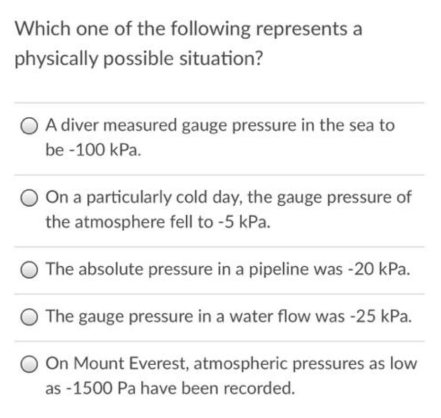 Which one of the following represents a
physically possible situation?
O A diver measured gauge pressure in the sea to
be -100 kPa.
On a particularly cold day, the gauge pressure of
the atmosphere fell to -5 kPa.
O The absolute pressure in a pipeline was -20 kPa.
O The gauge pressure in a water flow was -25 kPa.
O On Mount Everest, atmospheric pressures as low
as -1500 Pa have been recorded.
