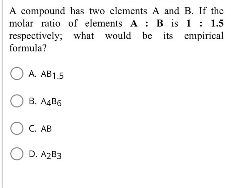 A compound has two elements A and B. If the
molar ratio of elements A : B is 1: 1.5
respectively; what
formula?
would be its empirical
O A. AB1.5
О В. АдВ6
O C. AB
O D. A2B3
