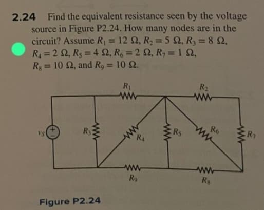 2.24 Find the equivalent resistance seen by the voltage
source in Figure P2.24. How many nodes are in the
circuit? Assume R₁ = 12 S2, R₂ = 5 2, R₂ = 892,
R₁ = 2 S2, R₁ = 42, R6 = 2 2, R₂ = 152,
Rg = 10 S2, and R, = 10 2.
VS
ww
R3
Figure P2.24
R₁
www
ww
R
www
Ro
ww
Rs
R₂
www
Ro
www
Rs
R₁