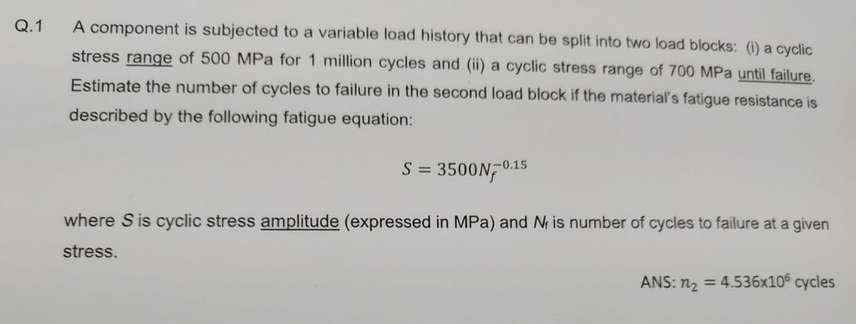 Q.1
A component is subjected to a variable load history that can be split into two load blocks: (i) a cyclic
stress range of 500 MPa for 1 million cycles and (ii) a cyclic stress range of 700 MPa until failure.
Estimate the number of cycles to failure in the second load block if the material's fatigue resistance is
described by the following fatigue equation:
S = 3500N-0.15
where S is cyclic stress amplitude (expressed in MPa) and N₁ is number of cycles to failure at a given
stress.
ANS: n₂ = 4.536x106 cycles