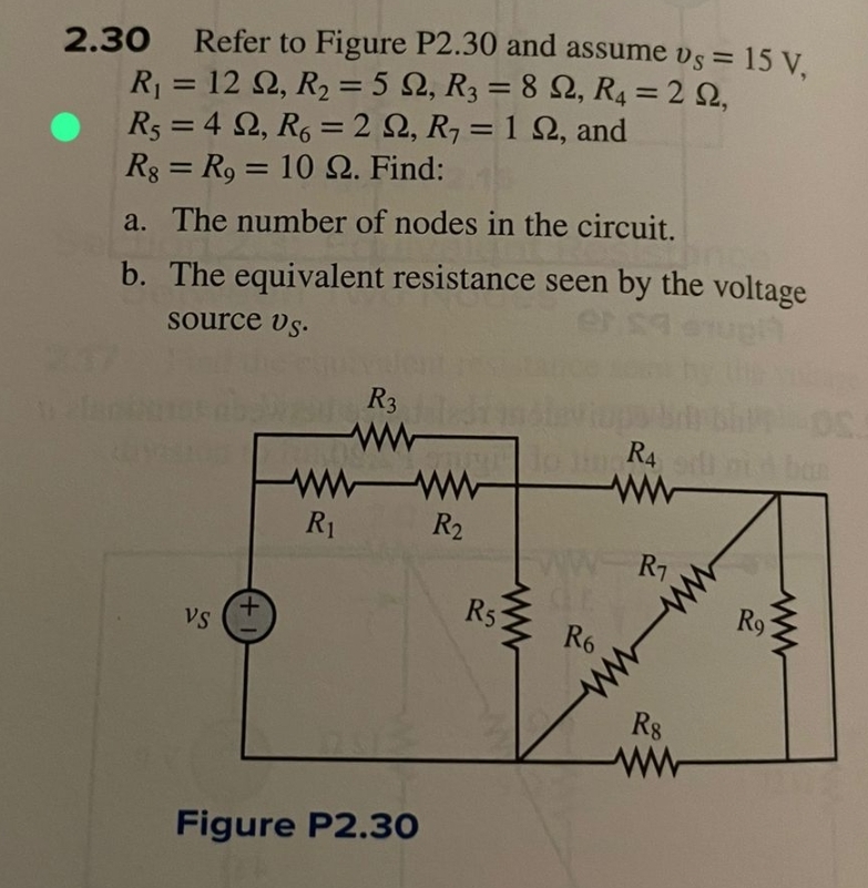 2.30 Refer to Figure P2.30 and assume vs = 15 V,
R₁ = 12 2, R₂ = 5 2, R3 = 8 22, R4 = 22,
R₁ = 422, R6 = 2 22, R₁ = 122, and
Rg = R9 = 10 22. Find:
a. The number of nodes in the circuit.
b. The equivalent resistance seen by the voltage
source vs.
VS
(+
R3
wwww
R₁
Figure P2.30
R₂
R5
R6
R4
ww
R₁
www
R8
ww
ww
Ro