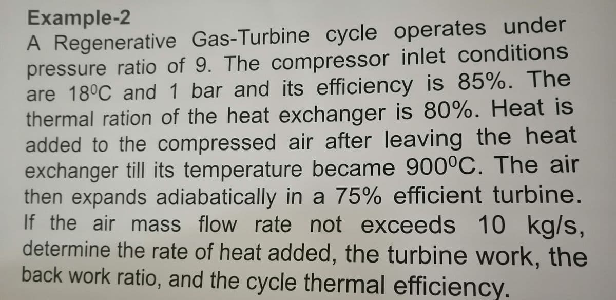 Example-2
A Regenerative Gas-Turbine cycle operates under
pressure ratio of 9. The compressor inlet conditions
are 18°C and 1 bar and its efficiency is 85%. The
thermal ration of the heat exchanger is 80%. Heat is
added to the compressed air after leaving the heat
exchanger till its temperature became 900°C. The air
then expands adiabatically in a 75% efficient turbine.
If the air mass flow rate not exceeds 10 kg/s,
determine the rate of heat added, the turbine work, the
back work ratio, and the cycle thermal efficiency.
