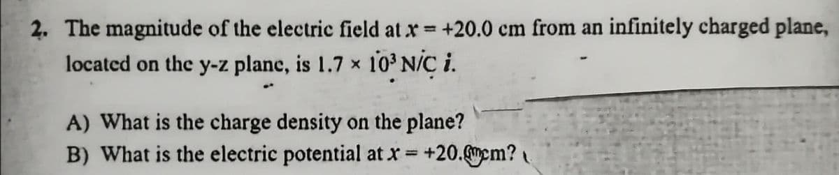 2. The magnitude of the electric field at x= +20.0 cm from an infinitely charged plane,
located on the y-z plane, is 1.7 x 10³ N/C i.
A) What is the charge density on the plane?
B) What is the electric potential at x = +20.mem?
%3D
