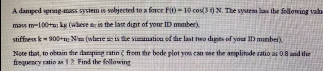 A damped spring-mass system is subjected to a force F(t) = 10 cos(3 t) N. The system has the following valu
mass m-100+ni kg (where ni is the last digit of your ID number),
stiffness k 900+n2 N/m (where n is the summation of the last two digits of your ID number).
Note that, to obtain the damping ratio ( from the bode plot you can use the amplitude ratio as 0.8 and the
frequency ratio as 1.2. Find the following
