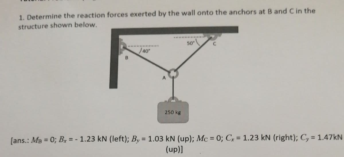 1. Determine the reaction forces exerted by the wall onto the anchors at B and C in the
structure shown below.
50
J40
B.
250 kg
[ans.: MB = 0; Bx = - 1.23 kN (left); By = 1.03 kN (up); Mc = 0; Cx = 1.23 kN (right); Cy = 1.47KN
%3D
%3D
(up)]
