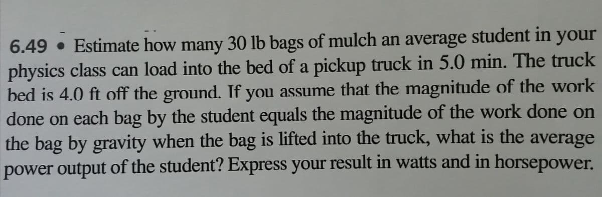 6.49 • Estimate how many 30 lb bags of mulch an average student in your
physics class can load into the bed of a pickup truck in 5.0 min. The truck
bed is 4.0 ft off the ground. If you assume that the magnitude of the work
done on each bag by the student equals the magnitude of the work done on
the bag by gravity when the bag is lifted into the truck, what is the average
power output of the student? Express your result in watts and in horsepower.
