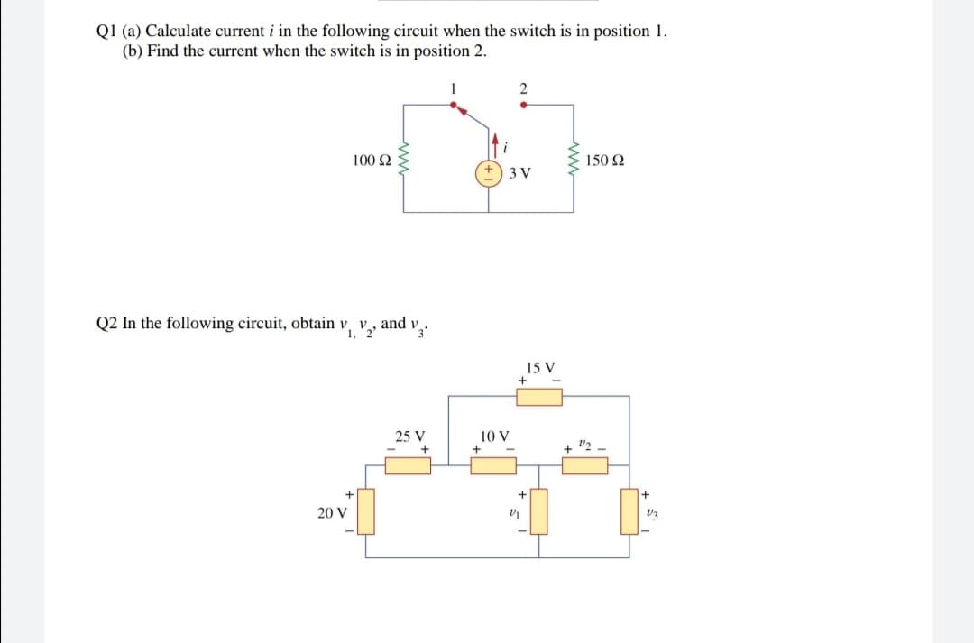 Q1 (a) Calculate current i in the following circuit when the switch is in position 1.
(b) Find the current when the switch is in position 2.
100 2
150 2
3 V
Q2 In the following circuit, obtain v,
1,
and v
15 V
25 V
10 V
+ v2
20 V
