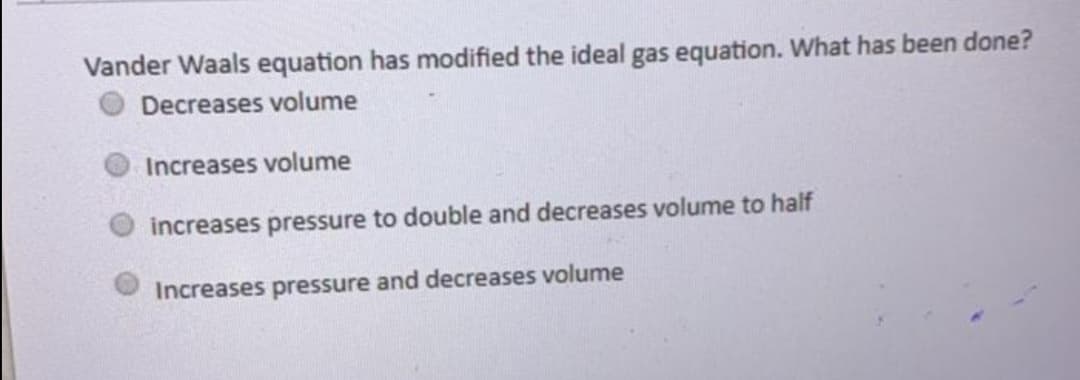 Vander Waals equation has modified the ideal gas equation. What has been done?
Decreases volume
Increases volume
increases pressure to double and decreases volume to half
Increases pressure and decreases volume
