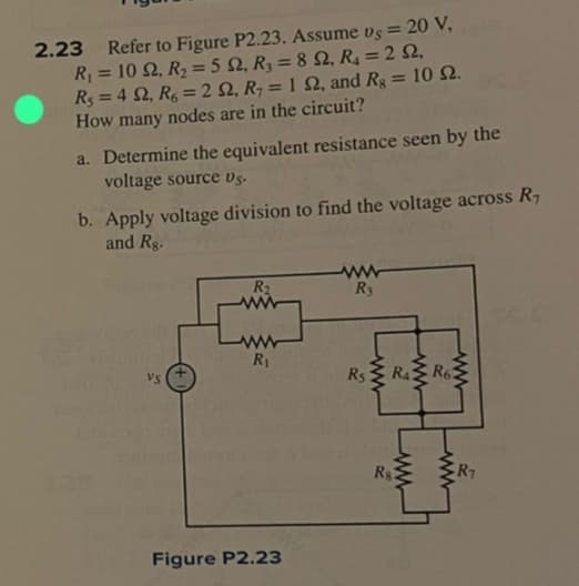 2.23 Refer to Figure P2.23. Assume vs = 20 V,
R₁ = 10 S2, R₂ = 5 2, R₂ = 892, R₁ = 2 S2,
R₁ = 4 S2, R6 = 2 S2, R₁ = 1 92, and Rg = 10 52.
How many nodes are in the circuit?
a. Determine the equivalent resistance seen by the
voltage source vs.
b. Apply voltage division to find the voltage across R₁
and Rg.
VS
R₂
ww
R₁
Figure P2.23
www
R3
Rs
R₁3 R6
ww
R$2
www
R₁