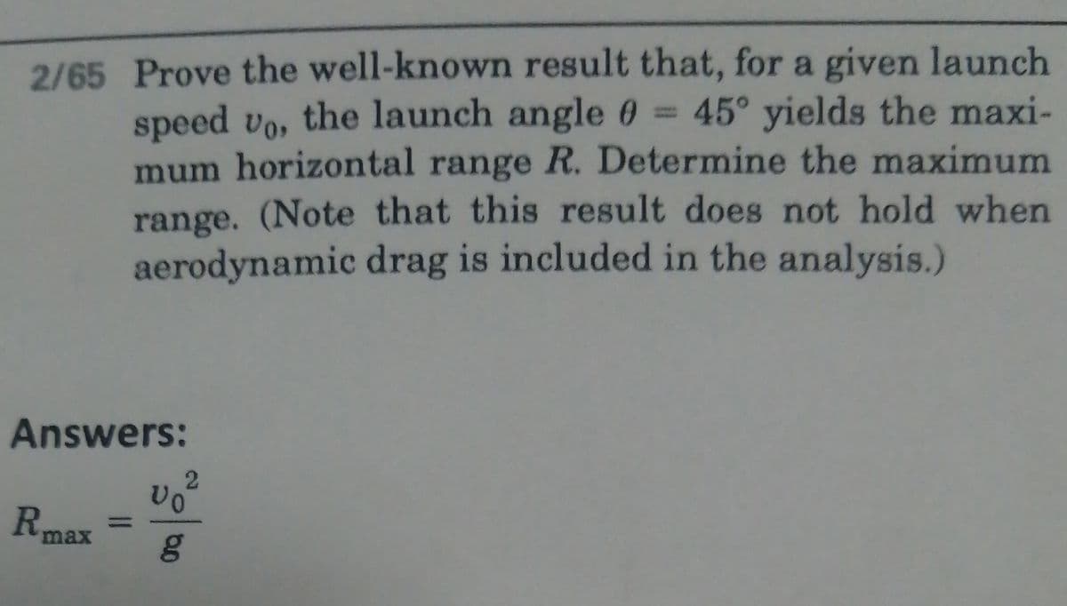 2/65 Prove the well-known result that, for a given launch
speed vo, the launch angle 0 = 45° yields the maxi-
mum horizontal range R. Determine the maximum
range. (Note that this result does not hold when
aerodynamic drag is included in the analysis.)
Answers:
Rmax
%3D
