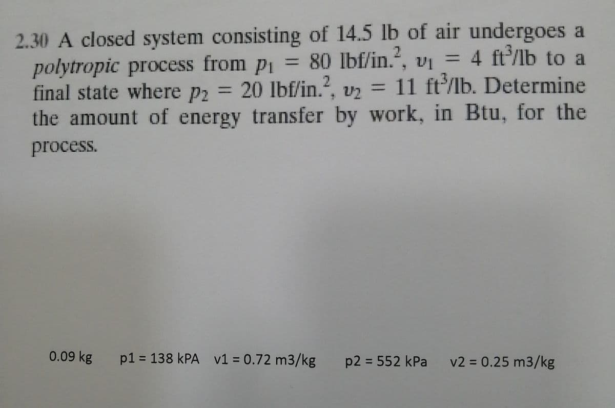 2.30 A closed system consisting of 14.5 lb of air undergoes a
polytropic process from p1 = 80 lbf/in., vị = 4 ft/lb to a
final state where p2 = 20 lbf/in.?, vz =
the amount of energy transfer by work, in Btu, for the
%3D
11 ft/lb. Determine
process.
0.09 kg
p1 = 138 kPA v1 = 0.72 m3/kg p2 = 552 kPa
v2 = 0.25 m3/kg
