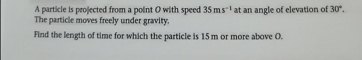 A particle is projected from a point O with speed 35 ms-1 at an angle of elevation of 30°.
The particle moves freely under gravity.
Find the length of time for which the particle is 15 m or more above O.
